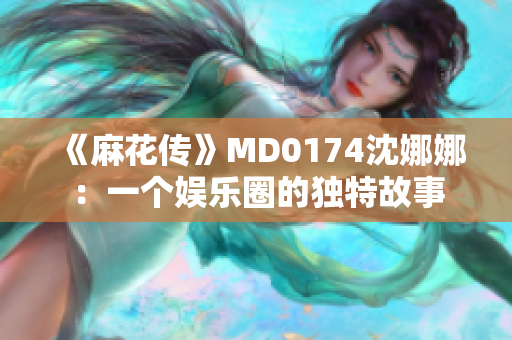 《麻花傳》MD0174沈娜娜：一個(gè)娛樂(lè)圈的獨(dú)特故事