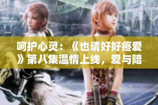 呵護心靈：《也請好好疼愛》第八集溫情上線，愛與陪伴成長的美妙故事