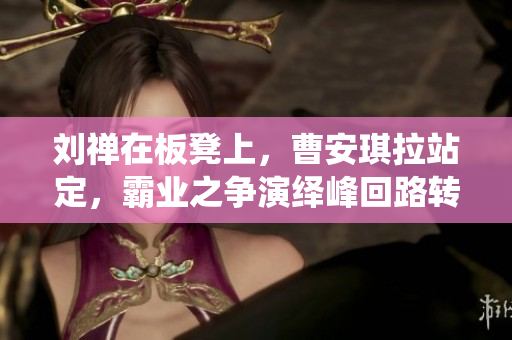 劉禪在板凳上，曹安琪拉站定，霸業(yè)之爭(zhēng)演繹峰回路轉(zhuǎn)