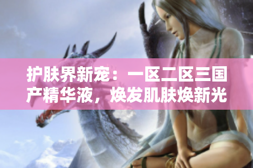 護(hù)膚界新寵：一區(qū)二區(qū)三國產(chǎn)精華液，煥發(fā)肌膚煥新光彩！