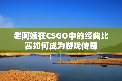 老阿姨在CSGO中的經(jīng)典比賽如何成為游戲傳奇