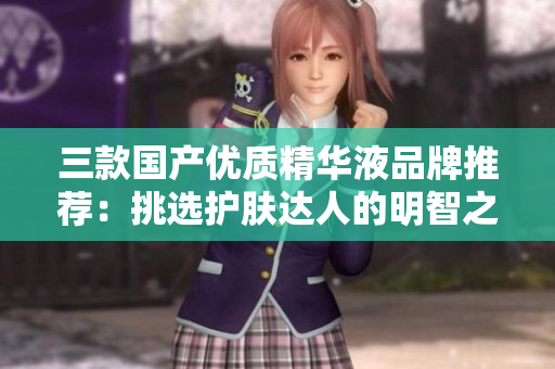 三款國產(chǎn)優(yōu)質(zhì)精華液品牌推薦：挑選護(hù)膚達(dá)人的明智之選