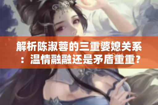 解析陳淑蓉的三重婆媳關(guān)系：溫情融融還是矛盾重重？