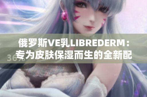 俄羅斯VE乳LIBREDERM：專為皮膚保濕而生的全新配方