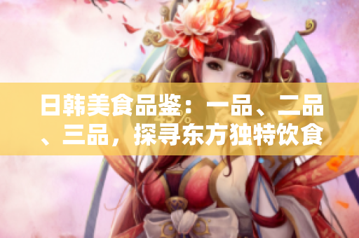 日韓美食品鑒：一品、二品、三品，探尋東方獨(dú)特飲食文化
