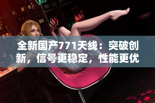 全新國(guó)產(chǎn)771天線：突破創(chuàng)新，信號(hào)更穩(wěn)定，性能更優(yōu)