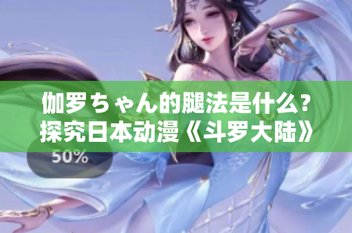 伽羅ちゃん的腿法是什么？探究日本動漫《斗羅大陸》中伽羅ちゃん的腿法秘密
