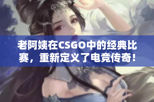 老阿姨在CSGO中的經典比賽，重新定義了電競傳奇！