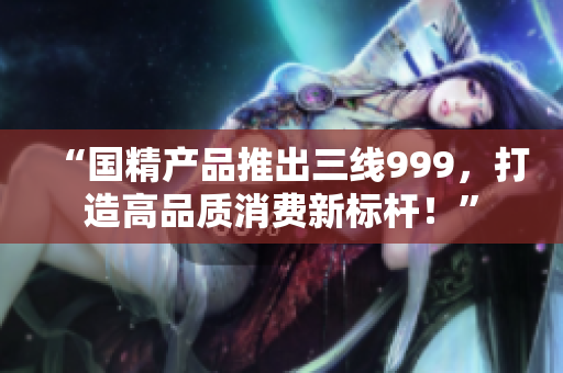“國精產(chǎn)品推出三線999，打造高品質(zhì)消費(fèi)新標(biāo)桿！”