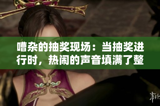 嘈雜的抽獎現(xiàn)場：當(dāng)抽獎進(jìn)行時，熱鬧的聲音填滿了整個空間