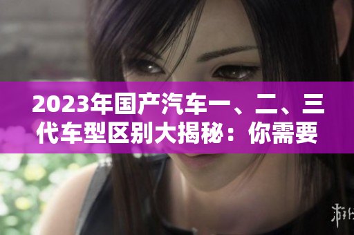 2023年國(guó)產(chǎn)汽車一、二、三代車型區(qū)別大揭秘：你需要了解的50條關(guān)鍵信息