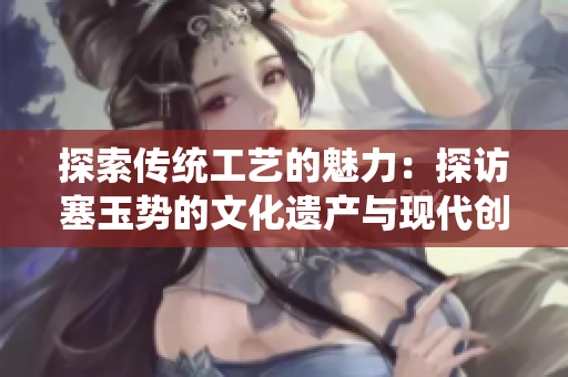 探索傳統(tǒng)工藝的魅力：探訪塞玉勢(shì)的文化遺產(chǎn)與現(xiàn)代創(chuàng)新