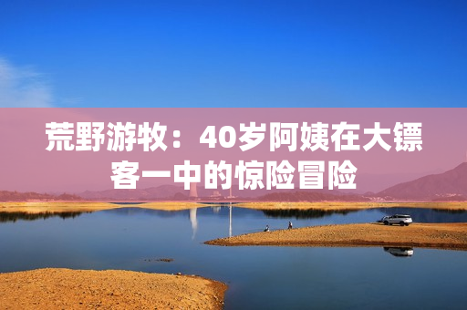荒野游牧：40歲阿姨在大鏢客一中的驚險冒險