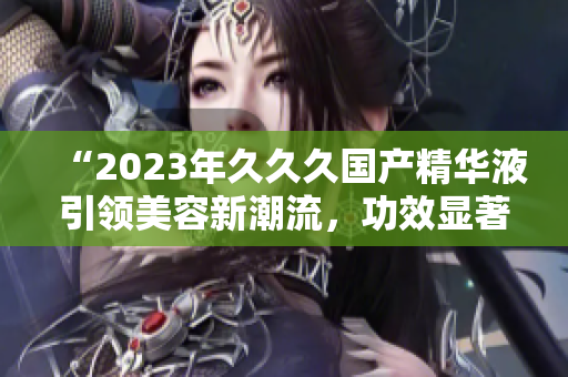 “2023年久久久國(guó)產(chǎn)精華液引領(lǐng)美容新潮流，功效顯著驚艷眾人！”