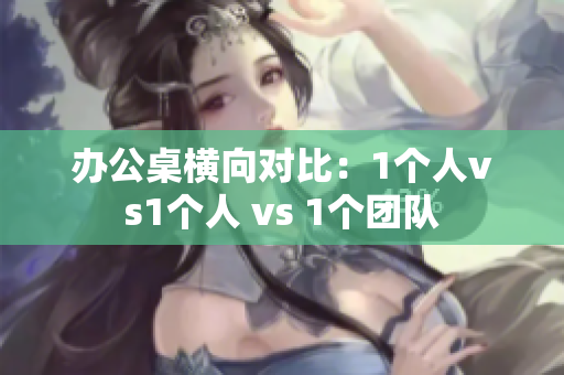 辦公桌橫向?qū)Ρ龋?個人vs1個人 vs 1個團隊