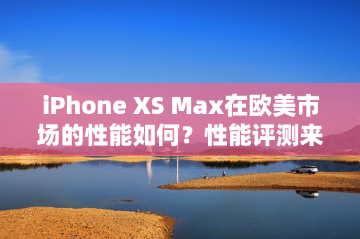 iPhone XS Max在歐美市場的性能如何？性能評測來解答