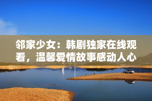 鄰家少女：韓劇獨(dú)家在線觀看，溫馨愛情故事感動(dòng)人心