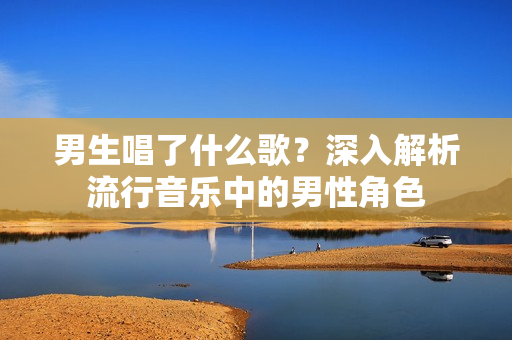 男生唱了什么歌?深入解析流行音樂中的男性角色 男生唱了什么歌?深入解析流行音樂中的男性角色