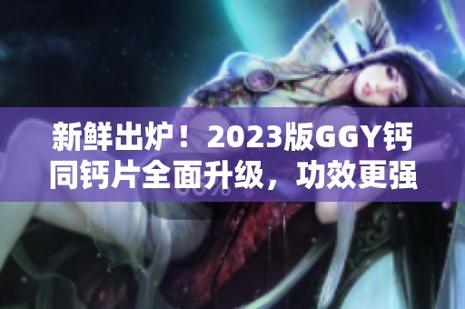 新鮮出爐！2023版GGY鈣同鈣片全面升級(jí)，功效更強(qiáng)，效果更佳！