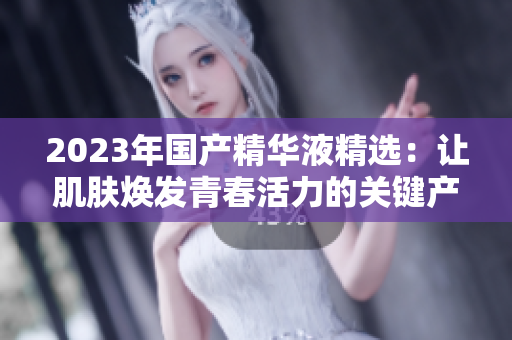 2023年國(guó)產(chǎn)精華液精選：讓肌膚煥發(fā)青春活力的關(guān)鍵產(chǎn)品