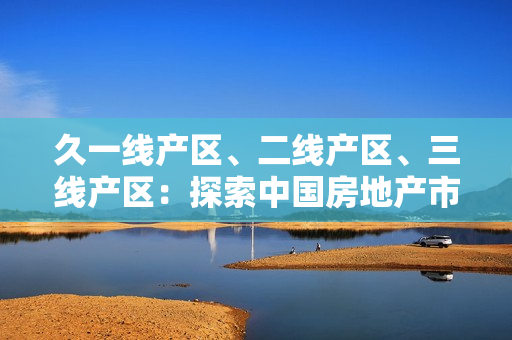 久一線產(chǎn)區(qū)、二線產(chǎn)區(qū)、三線產(chǎn)區(qū)：探索中國房地產(chǎn)市場的不同層級