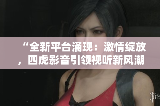 “全新平臺(tái)涌現(xiàn)：激情綻放，四虎影音引領(lǐng)視聽新風(fēng)潮！”