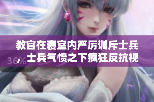 教官在寢室內(nèi)嚴(yán)厲訓(xùn)斥士兵，士兵氣憤之下瘋狂反抗視頻