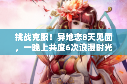 挑戰(zhàn)克服！異地戀8天見面，一晚上共度6次浪漫時(shí)光