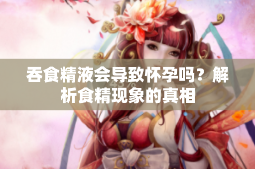 吞食精液會(huì)導(dǎo)致懷孕嗎？解析食精現(xiàn)象的真相