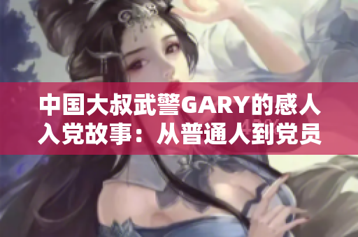 中國大叔武警GARY的感人入黨故事：從普通人到黨員的奮斗與成長