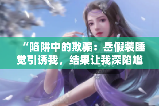 “陷阱中的欺騙：岳假裝睡覺引誘我，結(jié)果讓我深陷尷尬境地”
