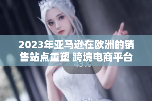 2023年亞馬遜在歐洲的銷售站點(diǎn)重塑 跨境電商平臺的歐洲市場布局
