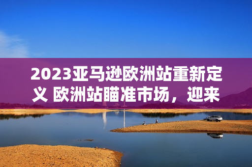 2023亞馬遜歐洲站重新定義 歐洲站瞄準(zhǔn)市場(chǎng)，迎來(lái)新風(fēng)貌