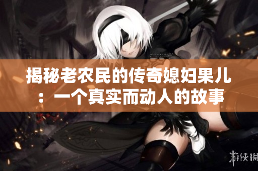 揭秘老農(nóng)民的傳奇媳婦果兒：一個(gè)真實(shí)而動(dòng)人的故事