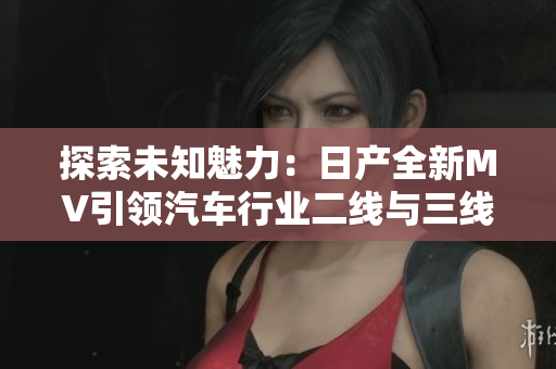 探索未知魅力：日產(chǎn)全新MV引領(lǐng)汽車行業(yè)二線與三線市場新風(fēng)潮