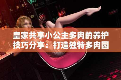 皇家共享小公主多肉的養(yǎng)護(hù)技巧分享：打造獨(dú)特多肉園的秘訣