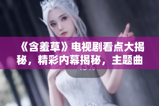 《含羞草》電視劇看點(diǎn)大揭秘，精彩內(nèi)幕揭秘，主題曲感動(dòng)淚目涌現(xiàn)【最新資訊】