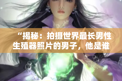 “揭秘：拍攝世界最長男性生殖器照片的男子，他是誰？底下的真相令人震驚！”