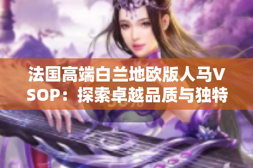 法國高端白蘭地歐版人馬VSOP：探索卓越品質(zhì)與獨(dú)特風(fēng)味的非凡之旅