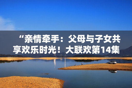 “親情牽手：父母與子女共享歡樂(lè)時(shí)光！大聯(lián)歡第14集”