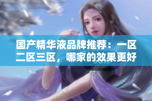 國(guó)產(chǎn)精華液品牌推薦：一區(qū)二區(qū)三區(qū)，哪家的效果更好？