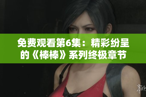 免費(fèi)觀看第6集：精彩紛呈的《棒棒》系列終極章節(jié)