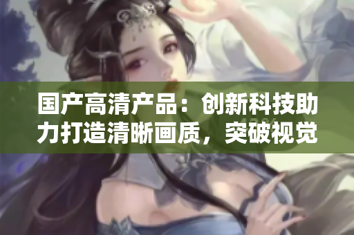 國產(chǎn)高清產(chǎn)品：創(chuàng)新科技助力打造清晰畫質(zhì)，突破視覺體驗