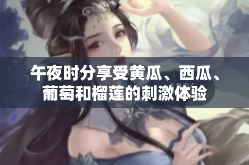午夜時(shí)分享受黃瓜、西瓜、葡萄和榴蓮的刺激體驗(yàn)