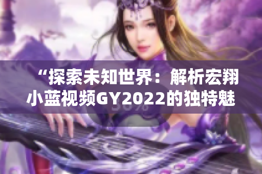 “探索未知世界：解析宏翔小藍視頻GY2022的獨特魅力與特色”