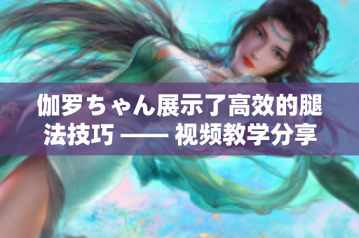 伽羅ちゃん展示了高效的腿法技巧 —— 視頻教學分享