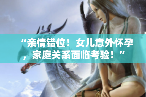 “親情錯位！女兒意外懷孕，家庭關系面臨考驗！”