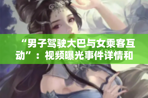 “男子駕駛大巴與女乘客互動”：視頻曝光事件詳情和社會反響