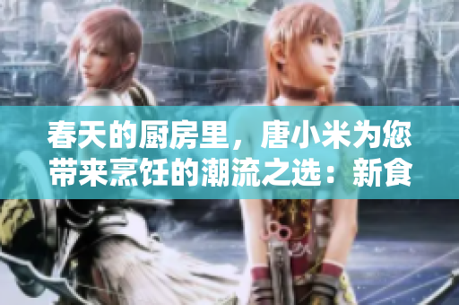 春天的廚房里，唐小米為您帶來烹飪的潮流之選：新食材、新創(chuàng)意與新嘗試