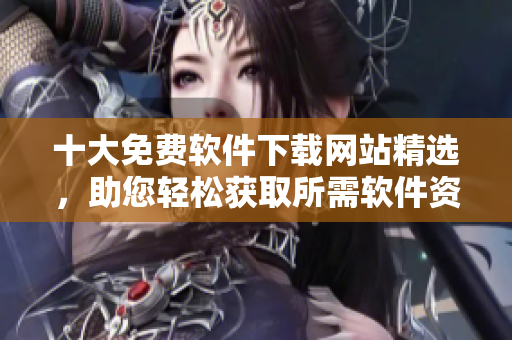 十大免費軟件下載網(wǎng)站精選，助您輕松獲取所需軟件資源